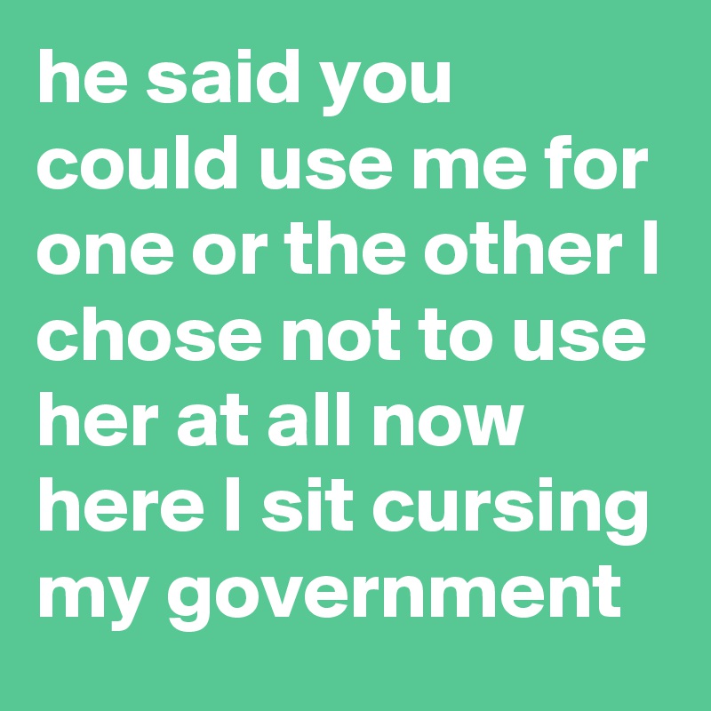 he said you could use me for one or the other I chose not to use her at all now here I sit cursing my government