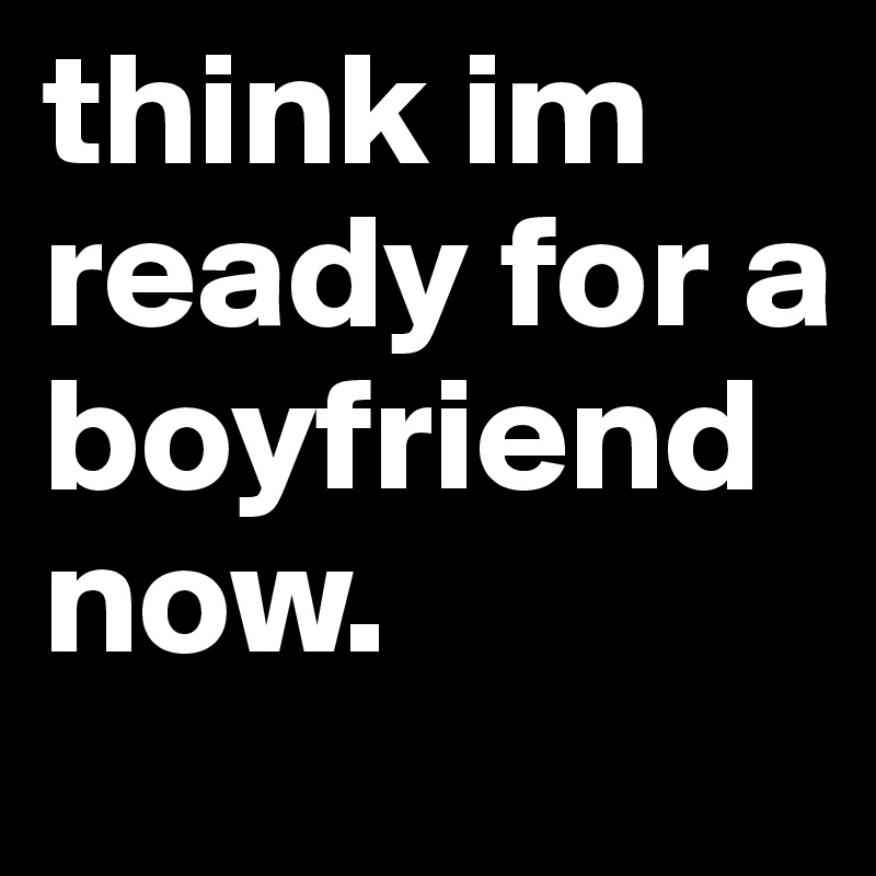 think im ready for a boyfriend now.