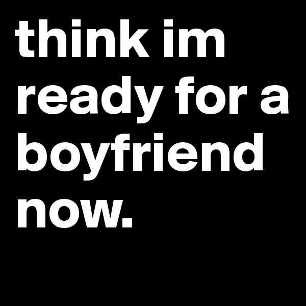 think im ready for a boyfriend now.