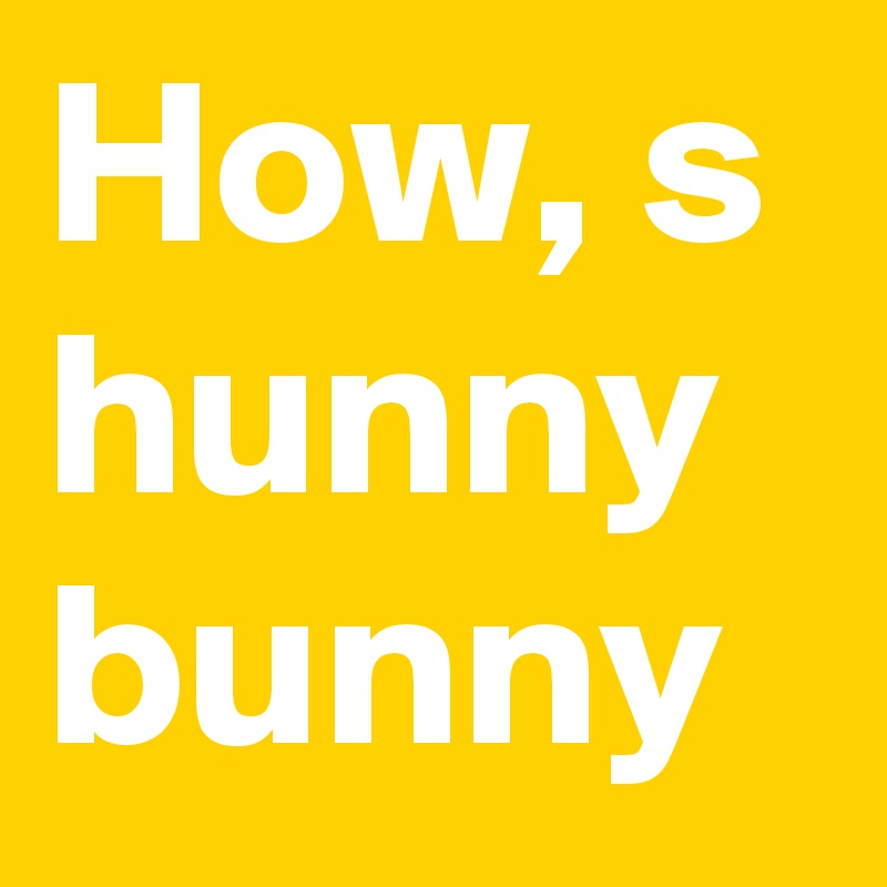 How, s hunny bunny