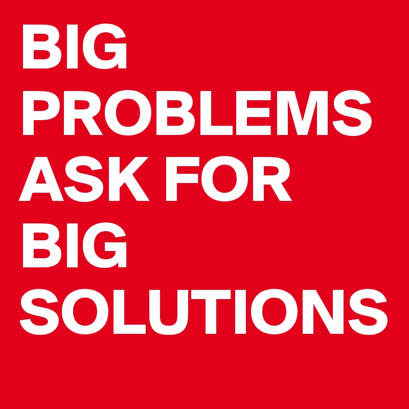 BIG PROBLEMS ASK FOR BIG SOLUTIONS