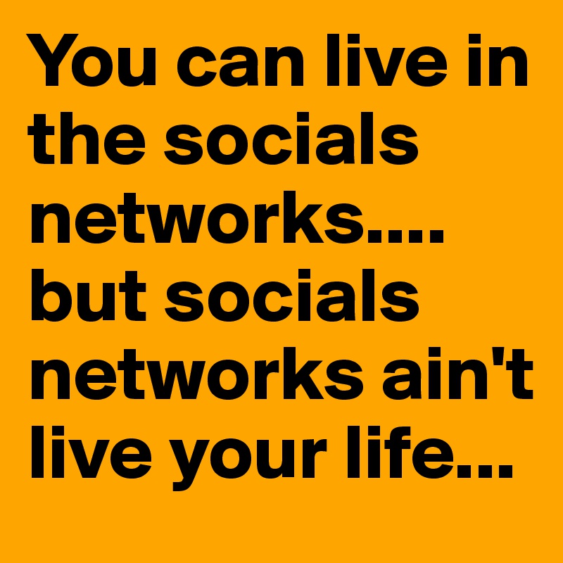 You can live in the socials networks.... but socials networks ain't live your life...