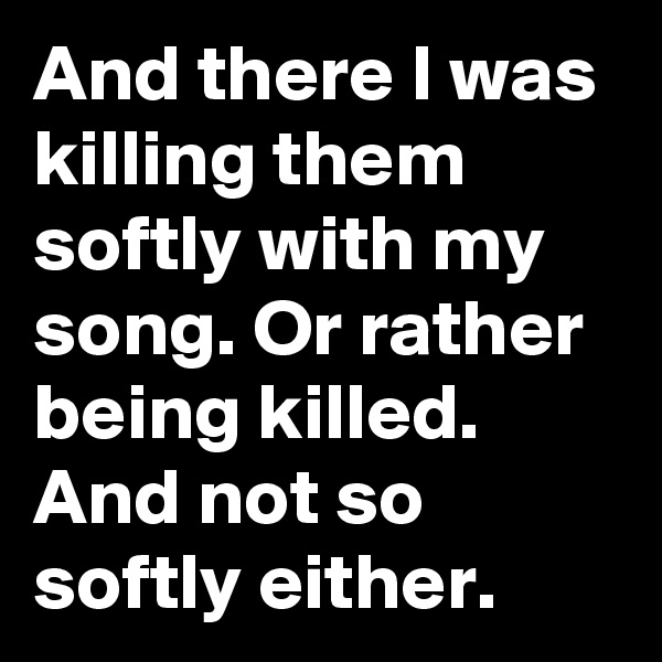 And there I was killing them softly with my song. Or rather being killed. And not so softly either. 