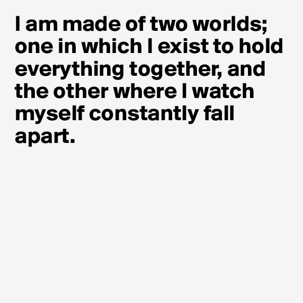 I am made of two worlds; one in which I exist to hold everything together, and the other where I watch myself constantly fall apart. 





