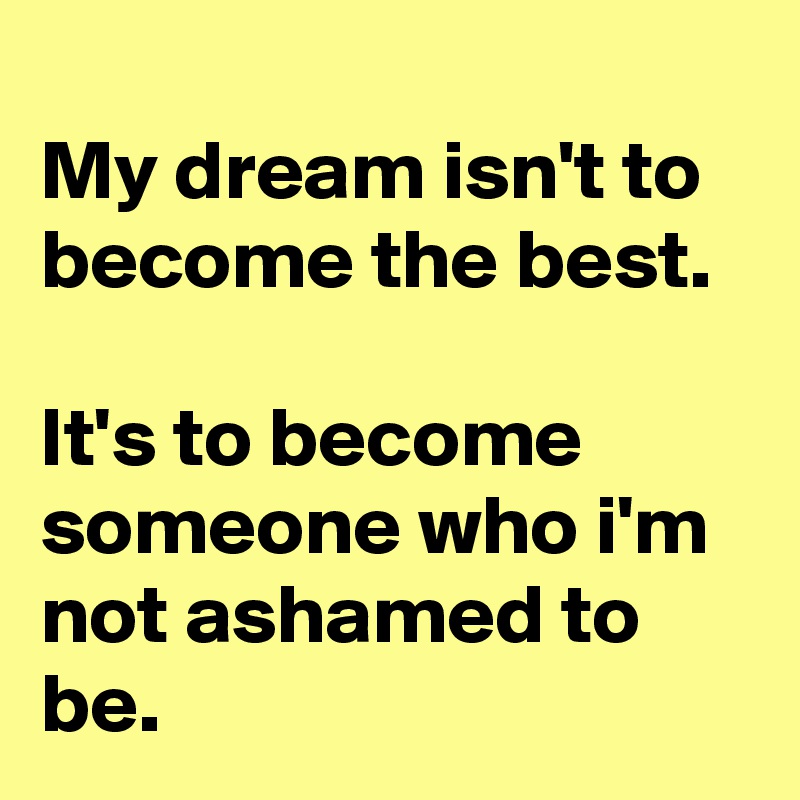 
My dream isn't to become the best.

It's to become someone who i'm not ashamed to be.