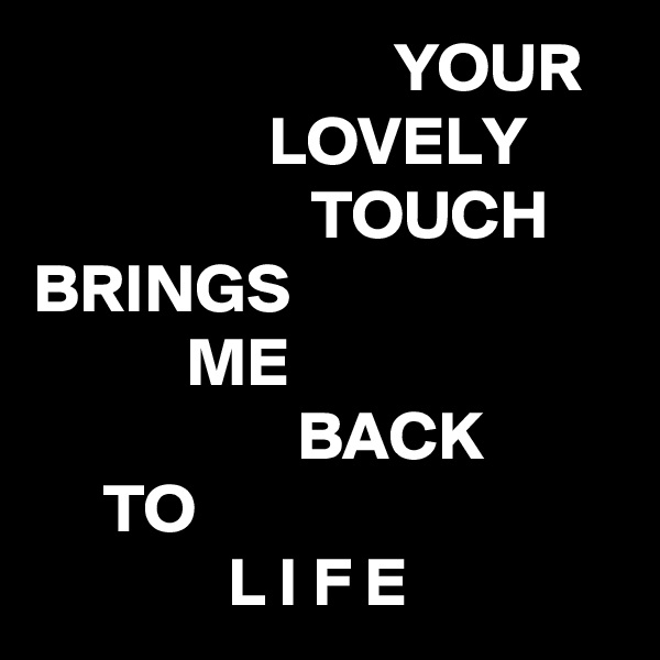                          YOUR
                 LOVELY
                    TOUCH
BRINGS
           ME
                   BACK
     TO
              L I F E