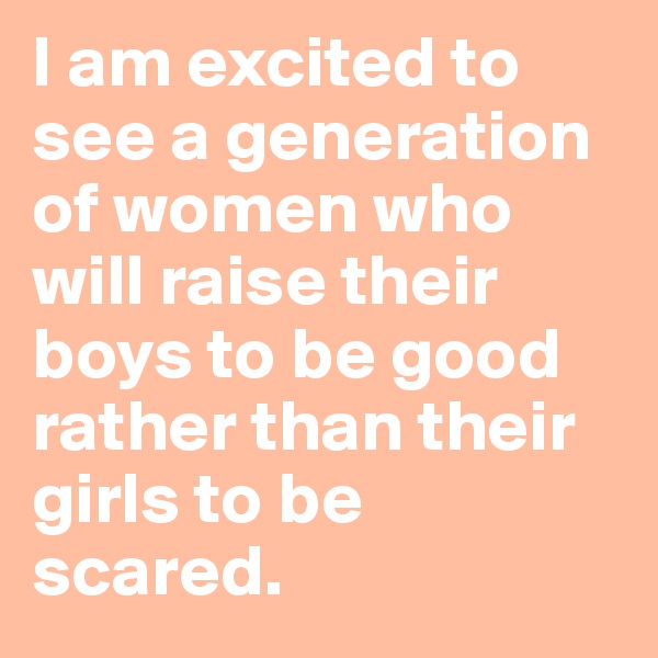 I am excited to see a generation of women who will raise their boys to be good rather than their girls to be scared.