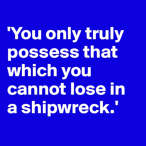 
'You only truly possess that which you cannot lose in a shipwreck.'
