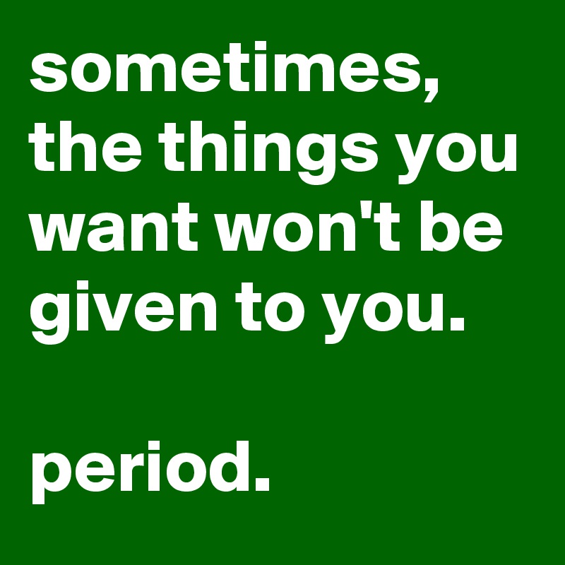 sometimes, the things you want won't be given to you.

period.