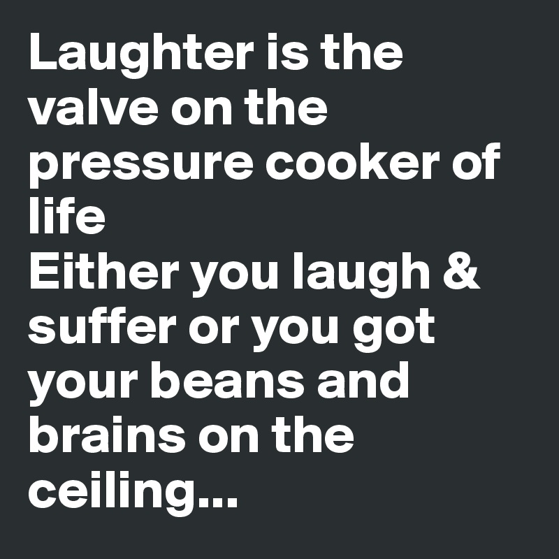 Laughter is the valve on the pressure cooker of life
Either you laugh & suffer or you got your beans and brains on the ceiling...