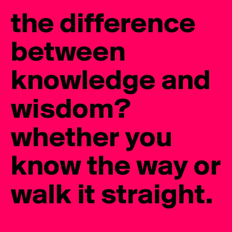 the difference between knowledge and wisdom? whether you know the way or walk it straight.