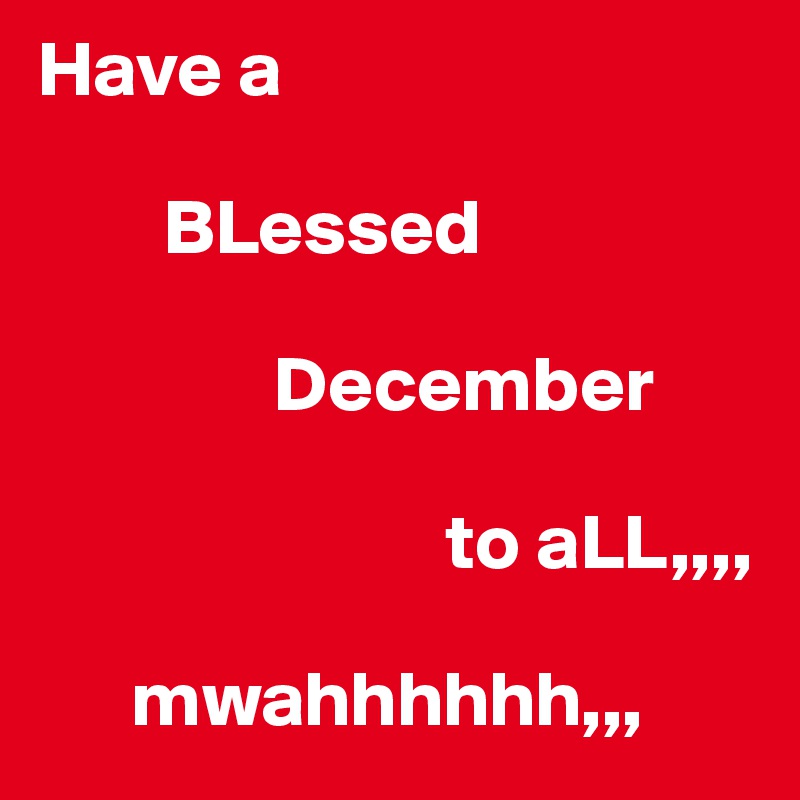 Have a

        BLessed

               December

                          to aLL,,,, 

      mwahhhhhh,,, 