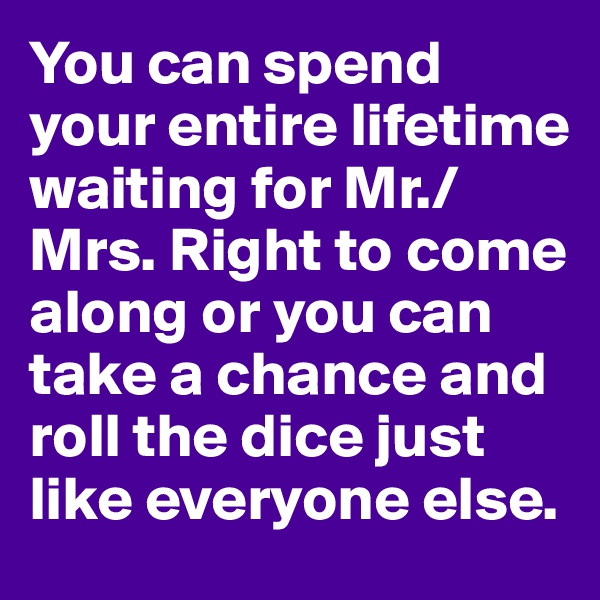 You can spend your entire lifetime waiting for Mr./Mrs. Right to come along or you can take a chance and roll the dice just like everyone else.