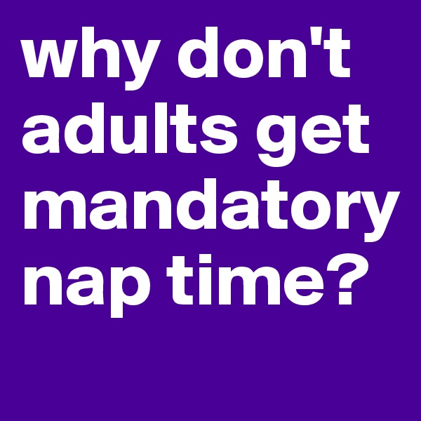 why don't adults get mandatory nap time?