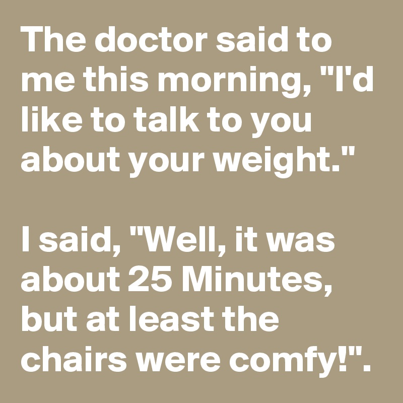 The doctor said to me this morning, "I'd like to talk to you about your weight."

I said, "Well, it was about 25 Minutes, but at least the chairs were comfy!".