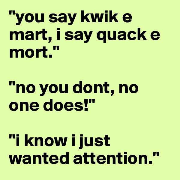 "you say kwik e mart, i say quack e mort."

"no you dont, no one does!"

"i know i just wanted attention."