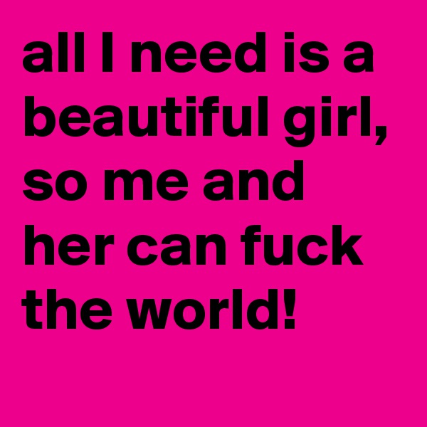 all I need is a beautiful girl, so me and her can fuck the world!