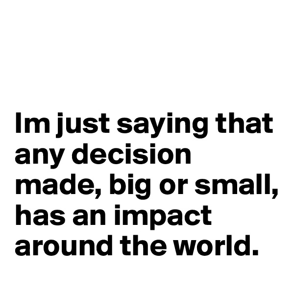 


Im just saying that any decision made, big or small, has an impact around the world.