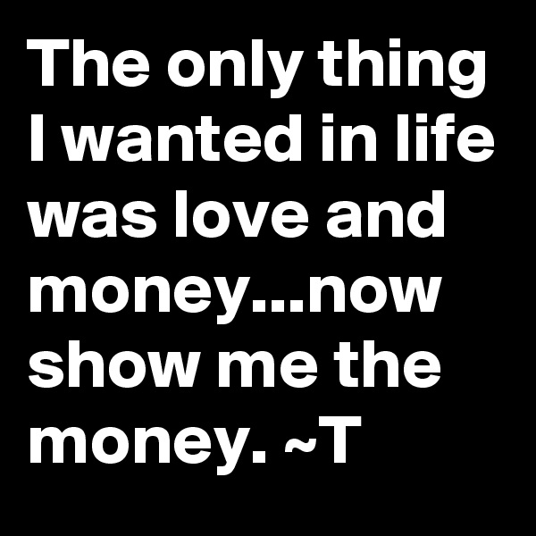 The only thing I wanted in life was love and money...now show me the money. ~T