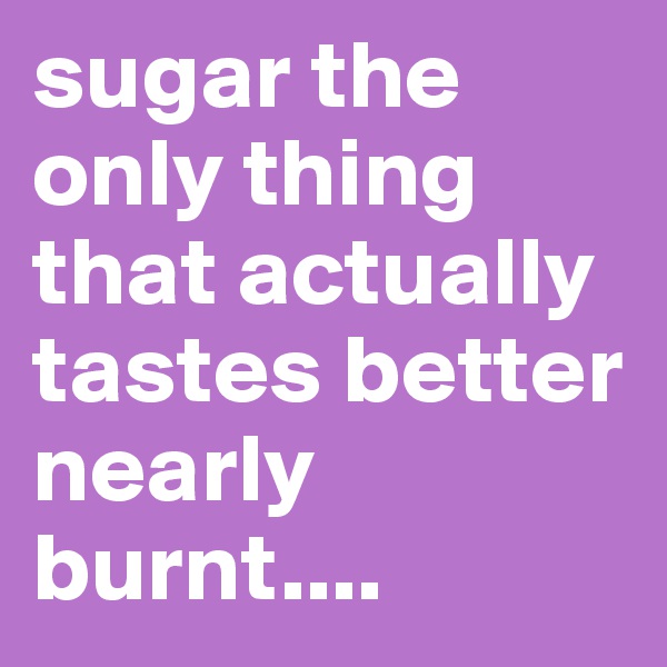 sugar the only thing that actually tastes better nearly burnt....