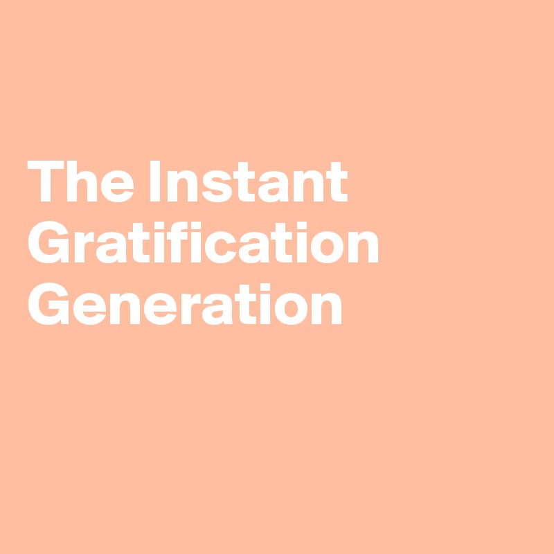 

The Instant Gratification Generation


