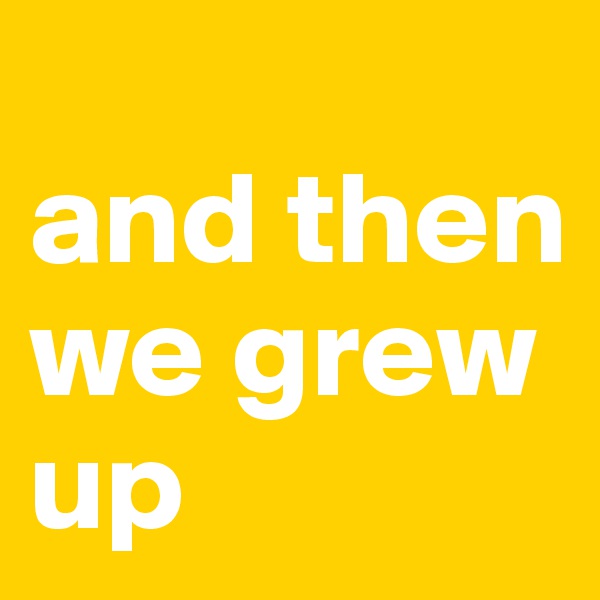 
and then we grew up