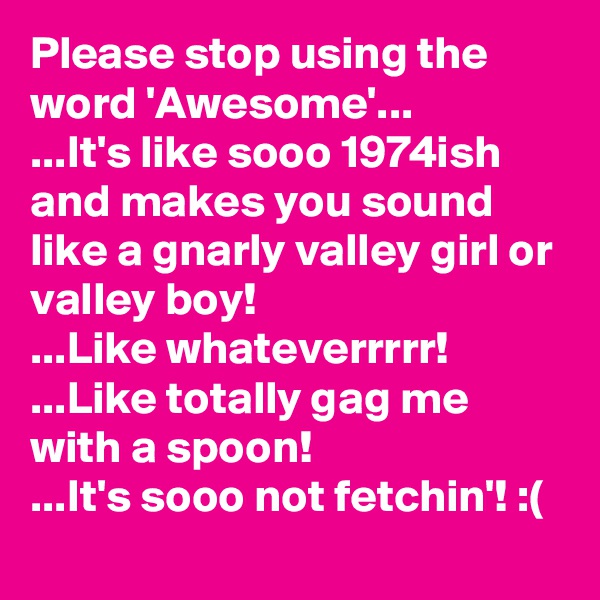 Please stop using the word 'Awesome'...
...It's like sooo 1974ish and makes you sound like a gnarly valley girl or valley boy!
...Like whateverrrrr!
...Like totally gag me with a spoon!
...It's sooo not fetchin'! :(
