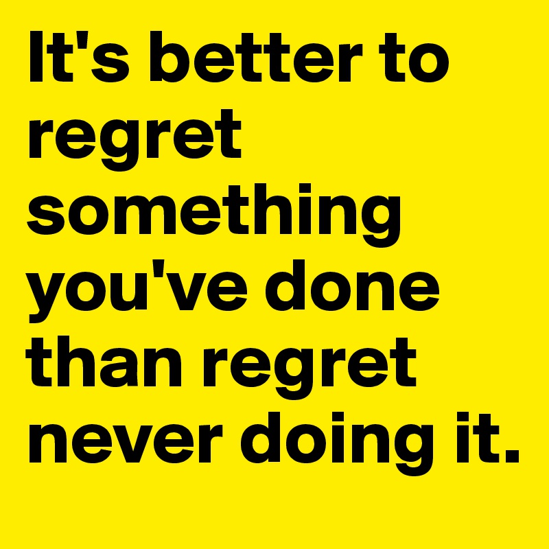 It's better to regret something you've done  than regret never doing it.