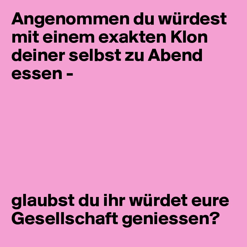 Angenommen du würdest mit einem exakten Klon deiner selbst zu Abend essen - 






glaubst du ihr würdet eure Gesellschaft geniessen? 