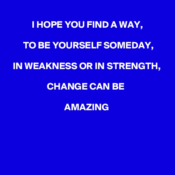 I HOPE YOU FIND A WAY, 

TO BE YOURSELF SOMEDAY,

 IN WEAKNESS OR IN STRENGTH, 

CHANGE CAN BE 

AMAZING




