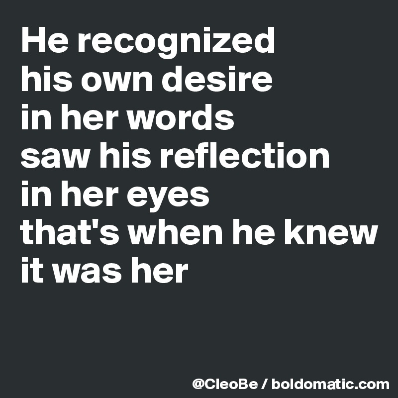 He recognized
his own desire
in her words
saw his reflection
in her eyes
that's when he knew
it was her


