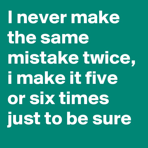 I never make the same mistake twice, i make it five or six times just to be sure