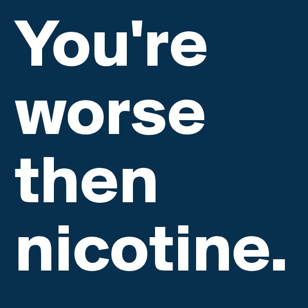 You're worse then nicotine.