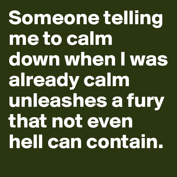 Someone telling me to calm down when I was already calm unleashes a fury that not even hell can contain.