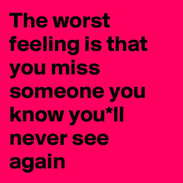 The worst feeling is that you miss someone you know you*ll never see again 