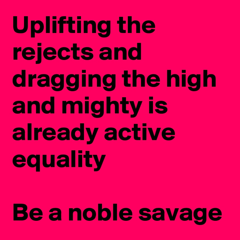 Uplifting the rejects and dragging the high and mighty is already active equality

Be a noble savage