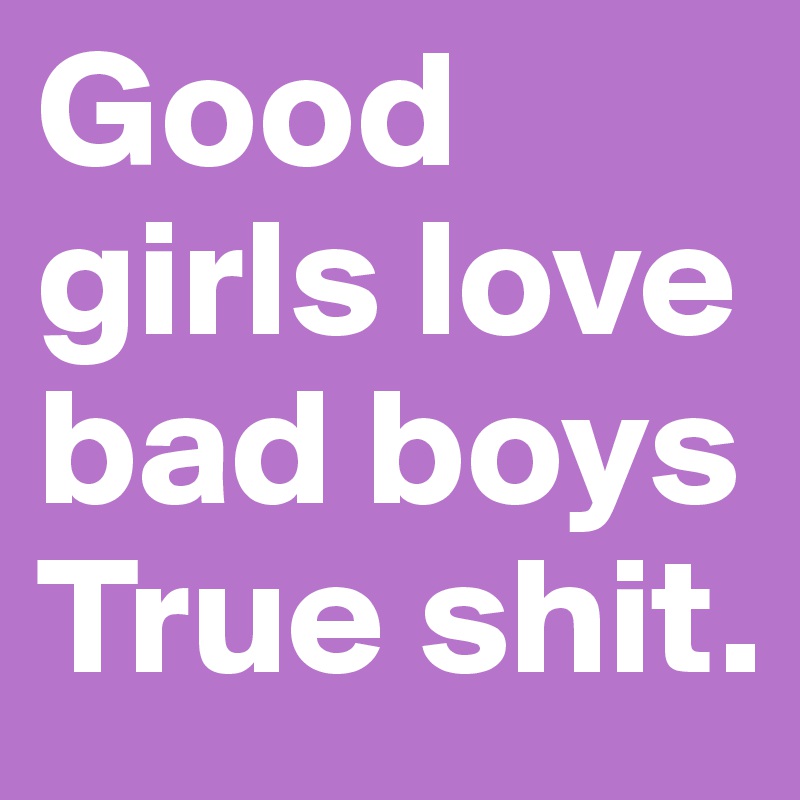 Good girls love bad boys True shit.