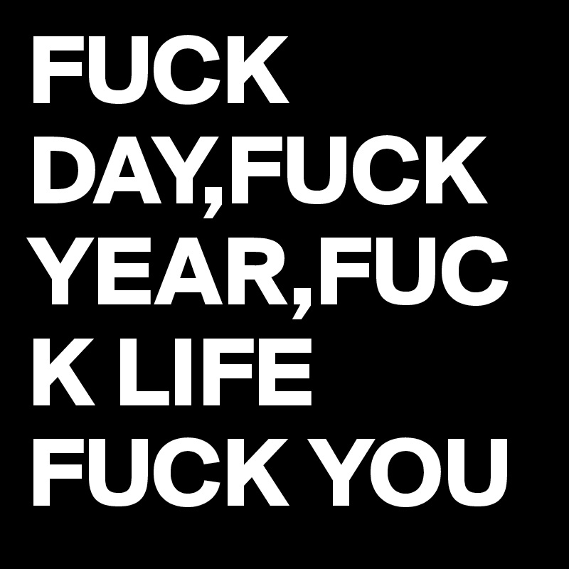 FUCK DAY,FUCK YEAR,FUCK LIFE
FUCK YOU