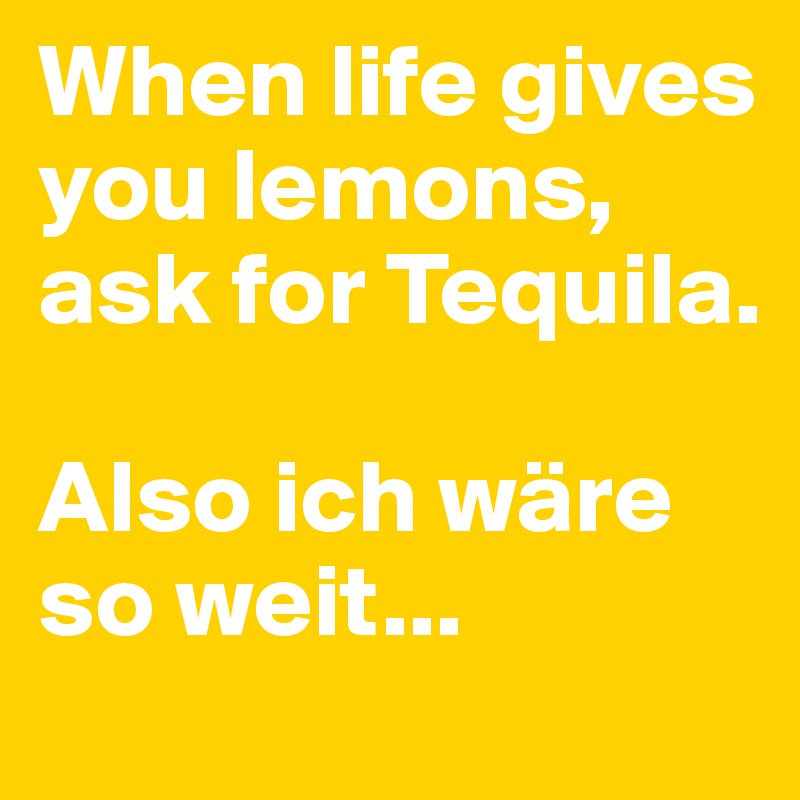 When life gives you lemons, ask for Tequila.

Also ich wäre so weit...