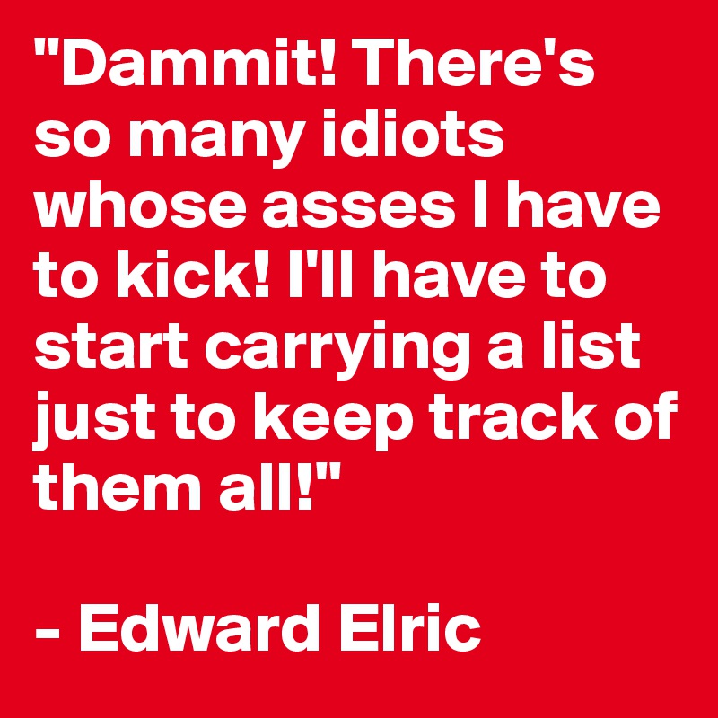 "Dammit! There's so many idiots whose asses I have to kick! I'll have to start carrying a list just to keep track of them all!"

- Edward Elric
