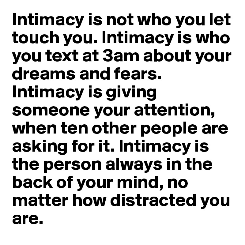 Intimacy is not who you let touch you. Intimacy is who you text at 3am about your dreams and fears. Intimacy is giving someone your attention, when ten other people are asking for it. Intimacy is the person always in the back of your mind, no matter how distracted you are.
