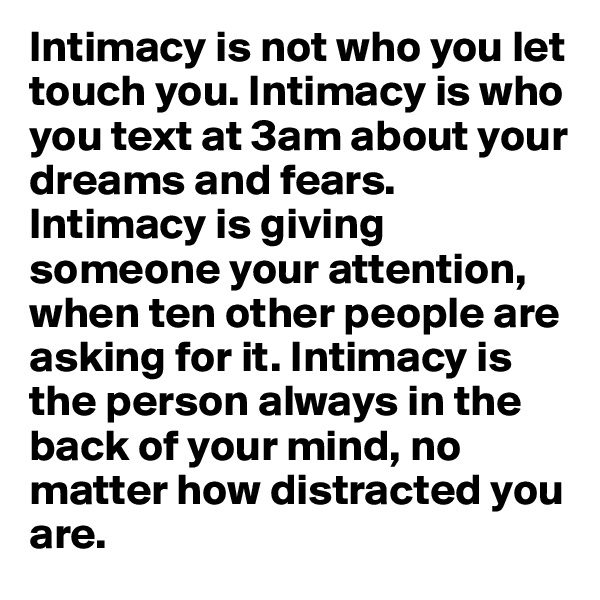 Intimacy is not who you let touch you. Intimacy is who you text at 3am about your dreams and fears. Intimacy is giving someone your attention, when ten other people are asking for it. Intimacy is the person always in the back of your mind, no matter how distracted you are.