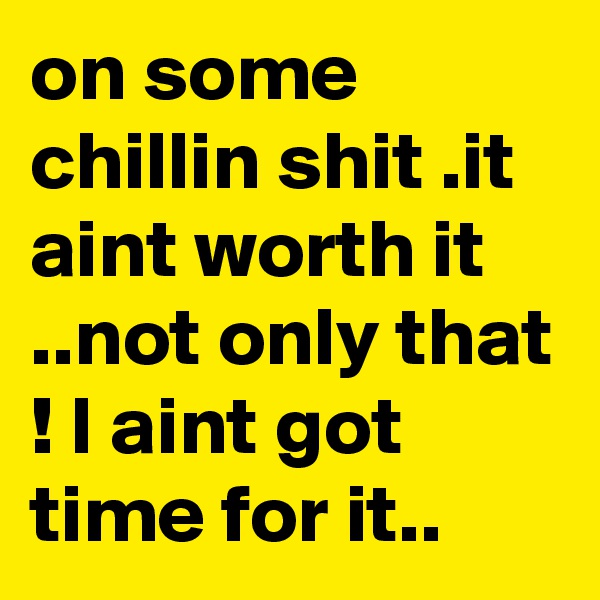 on some chillin shit .it aint worth it ..not only that ! I aint got time for it..