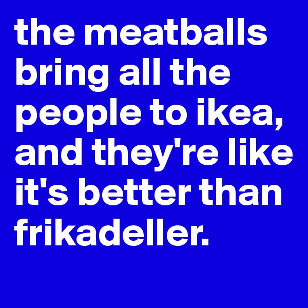 the meatballs bring all the  people to ikea, and they're like it's better than frikadeller. 