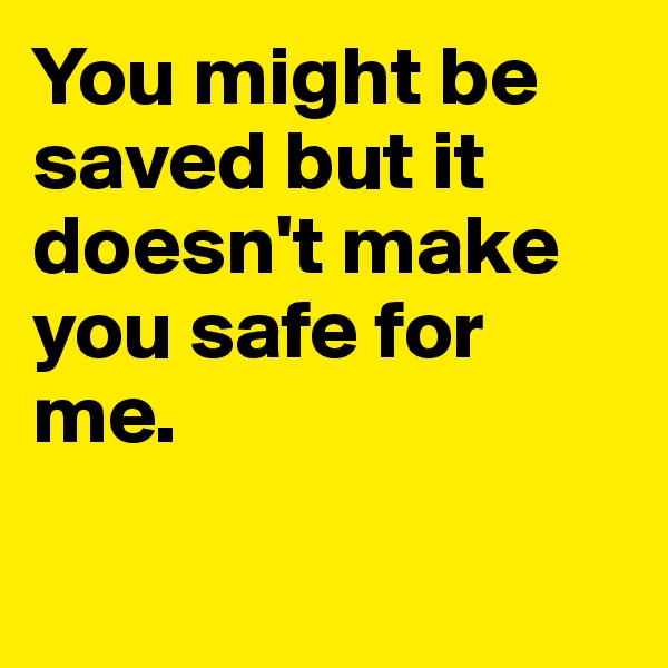 You might be saved but it doesn't make you safe for me.

