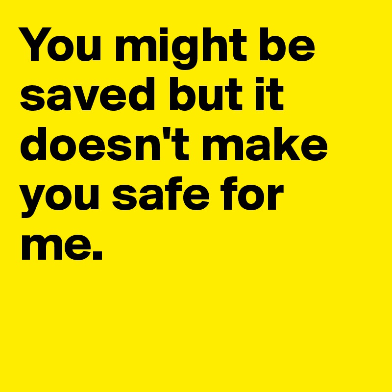 You might be saved but it doesn't make you safe for me.

