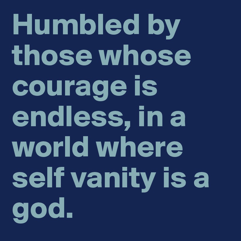 Humbled by those whose courage is endless, in a world where self vanity is a god.