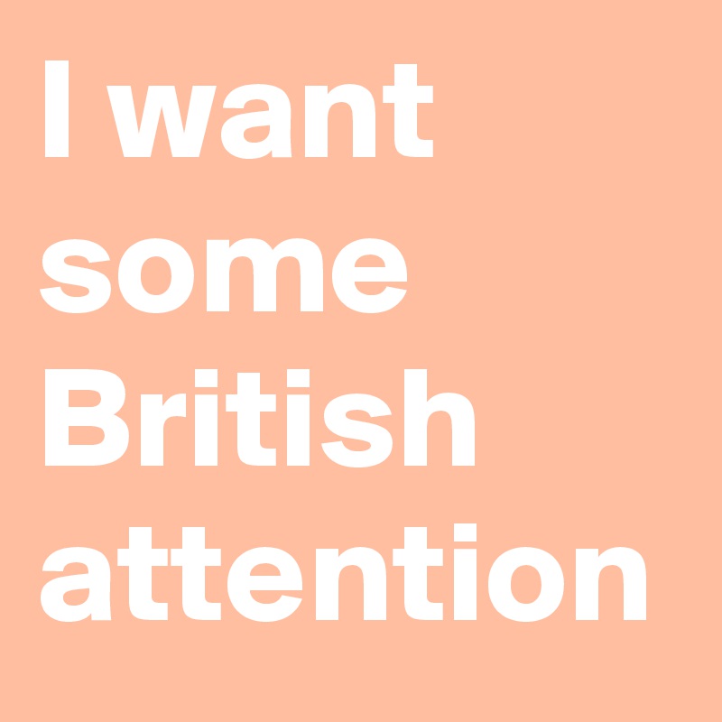 I want some British attention 