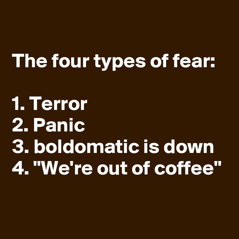 
The four types of fear:

1. Terror
2. Panic
3. boldomatic is down
4. "We're out of coffee"

