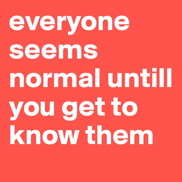 everyone seems normal untill you get to know them